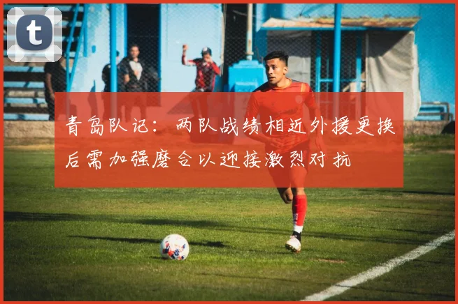 青岛队记：两队战绩相近外援更换后需加强磨合以迎接激烈对抗