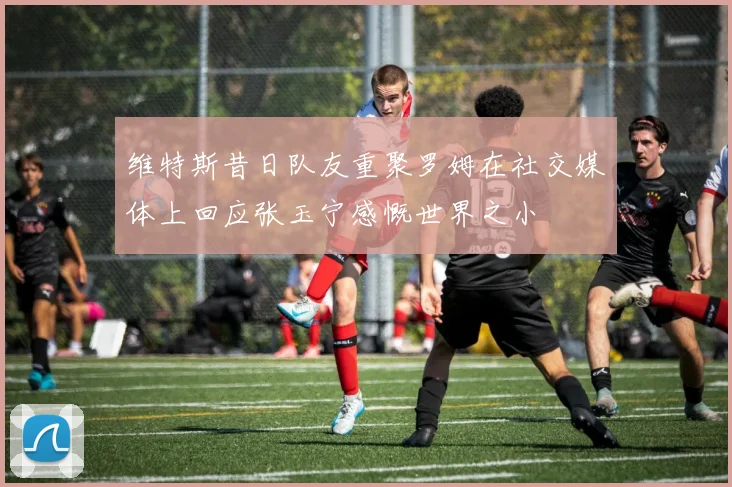 维特斯昔日队友重聚罗姆在社交媒体上回应张玉宁感慨世界之小