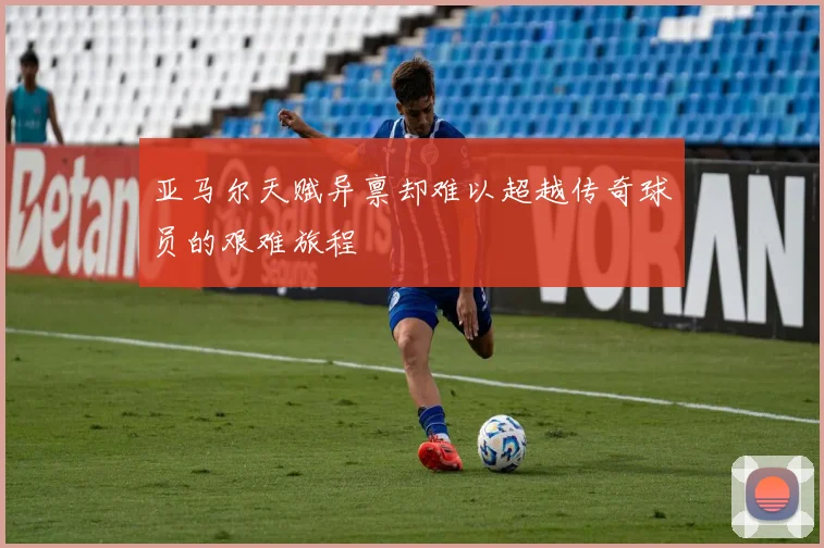 亚马尔天赋异禀却难以超越传奇球员的艰难旅程