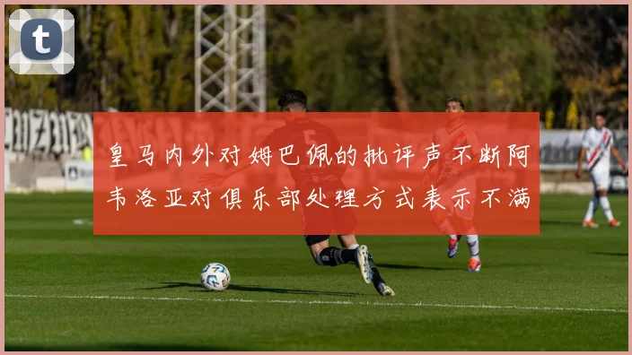 皇马内外对姆巴佩的批评声不断阿韦洛亚对俱乐部处理方式表示不满