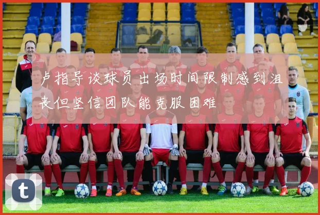 卢指导谈球员出场时间限制感到沮丧但坚信团队能克服困难