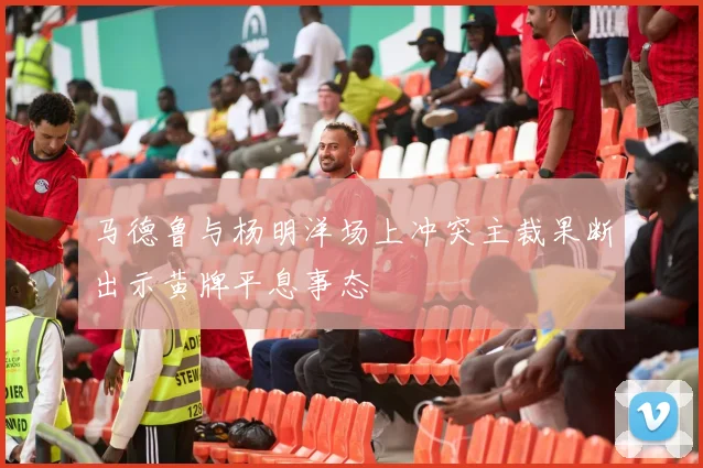 马德鲁与杨明洋场上冲突主裁果断出示黄牌平息事态