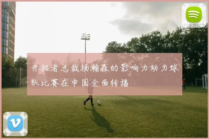 开拓者总裁杨瀚森的影响力助力球队比赛在中国全面转播