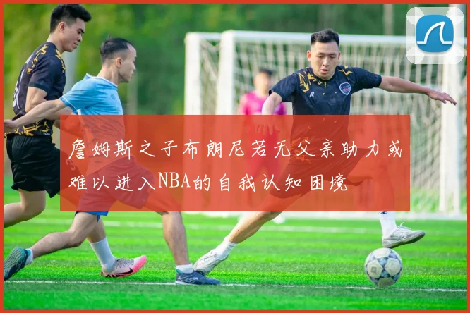詹姆斯之子布朗尼若无父亲助力或难以进入NBA的自我认知困境