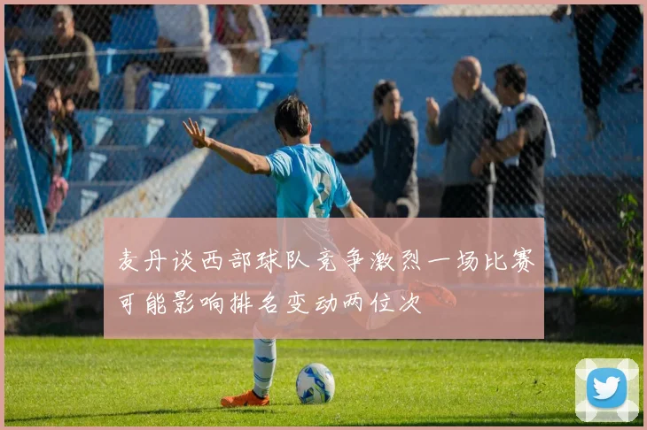 麦丹谈西部球队竞争激烈一场比赛可能影响排名变动两位次